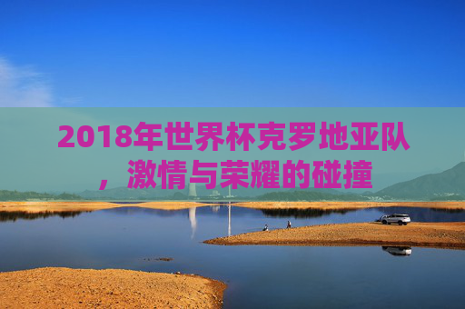 2018年世界杯克罗地亚队，激情与荣耀的碰撞