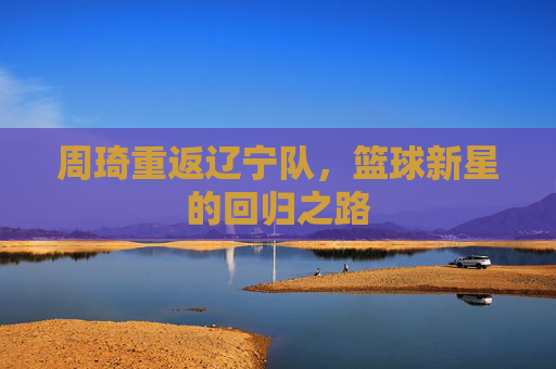 周琦重返辽宁队,篮球新星的回归之路 周琦重返辽宁队,篮球新星的回归之路