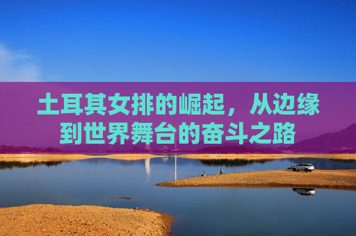 土耳其女排的崛起，从边缘到世界舞台的奋斗之路