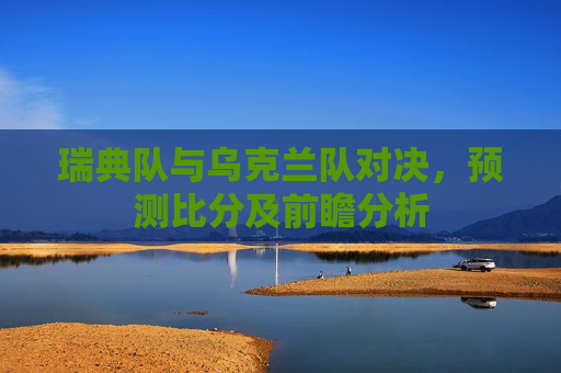 瑞典队与乌克兰队对决,预测比分及前瞻分析 瑞典队与乌克兰队对决,预测比分及前瞻分析