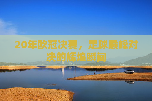 20年欧冠决赛，足球巅峰对决的辉煌瞬间