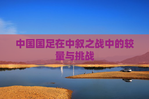中国国足在中叙之战中的较量与挑战