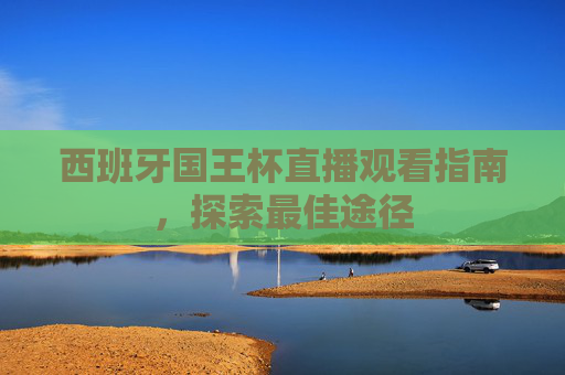 西班牙国王杯直播观看指南，探索最佳途径