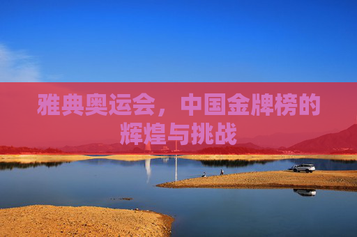 雅典奥运会,中国金牌榜的辉煌与挑战 雅典奥运会,中国金牌榜的辉煌与挑战