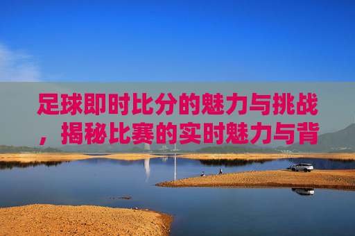 足球即时比分的魅力与挑战,揭秘比赛的实时魅力与背后的技术挑战 足球即时比分的魅力与挑战,揭秘比赛的实时魅力与背后的技术挑战