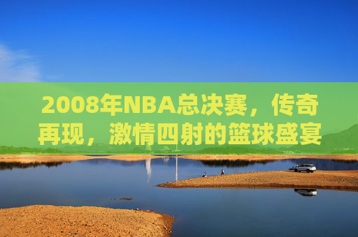 2008年NBA总决赛,传奇再现,激情四射的篮球盛宴 2008年NBA总决赛,传奇再现,激情四射的篮球盛宴