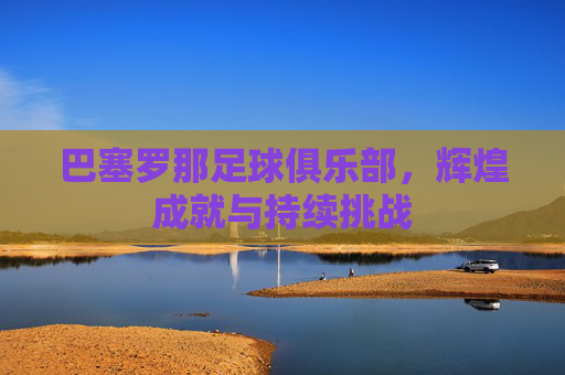 巴塞罗那足球俱乐部,辉煌成就与持续挑战 巴塞罗那足球俱乐部,辉煌成就与持续挑战