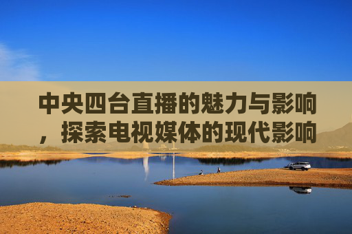 中央四台直播的魅力与影响,探索电视媒体的现代影响力 中央四台直播的魅力与影响,探索电视媒体的现代影响力