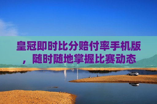 皇冠即时比分赔付率手机版,随时随地掌握比赛动态 皇冠即时比分赔付率手机版,随时随地掌握比赛动态