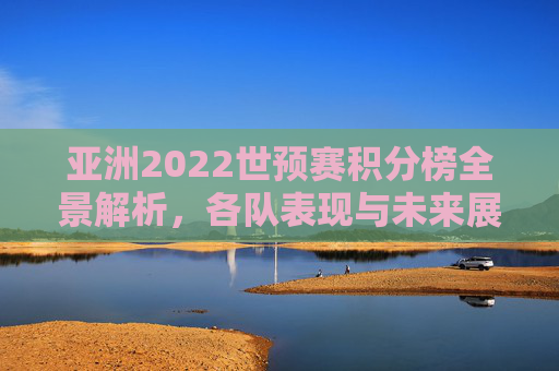 亚洲2022世预赛积分榜全景解析,各队表现与未来展望 亚洲2022世预赛积分榜全景解析,各队表现与未来展望