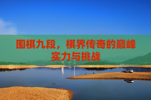 围棋九段,棋界传奇的巅峰实力与挑战 围棋九段,棋界传奇的巅峰实力与挑战