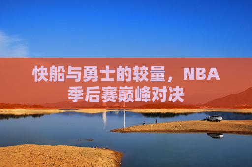 快船与勇士的较量,NBA季后赛巅峰对决 快船与勇士的较量,NBA季后赛巅峰对决