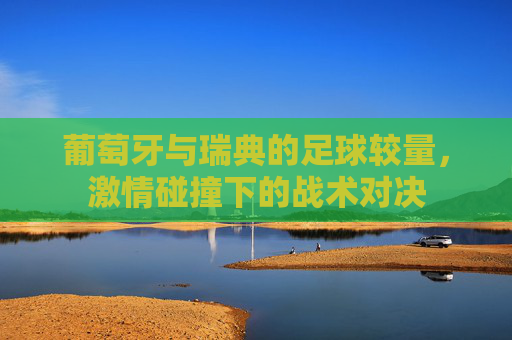 葡萄牙与瑞典的足球较量，激情碰撞下的战术对决