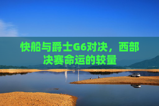 快船与爵士G6对决,西部决赛命运的较量 快船与爵士G6对决,西部决赛命运的较量