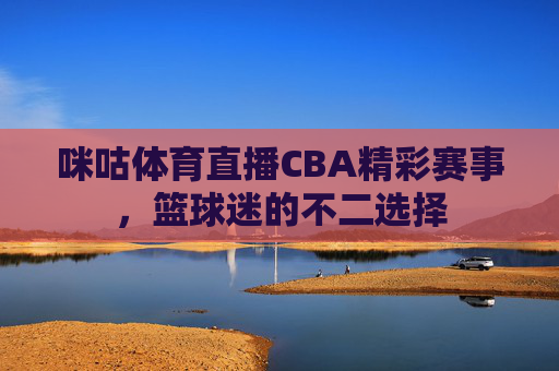 咪咕体育直播CBA精彩赛事，篮球迷的不二选择