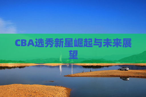 CBA选秀新星崛起与未来展望