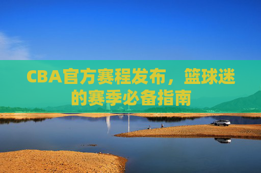 CBA官方赛程发布,篮球迷的赛季必备指南 CBA官方赛程发布,篮球迷的赛季必备指南