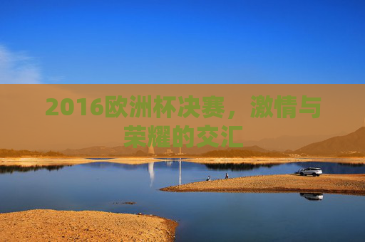 2016欧洲杯决赛，激情与荣耀的交汇