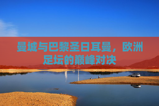 曼城与巴黎圣日耳曼，欧洲足坛的巅峰对决