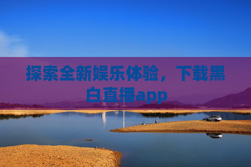 探索全新娱乐体验,下载黑白直播app 探索全新娱乐体验,下载黑白直播app