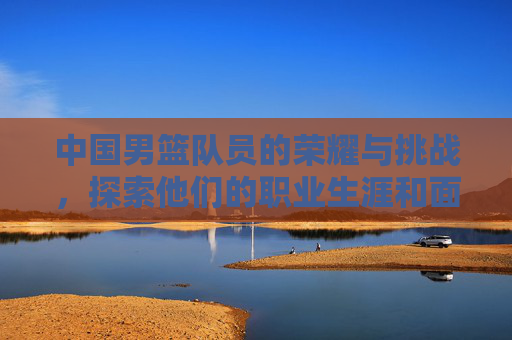 中国男篮队员的荣耀与挑战，探索他们的职业生涯和面临的困难