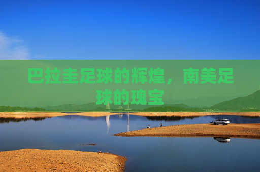 巴拉圭足球的辉煌，南美足球的瑰宝