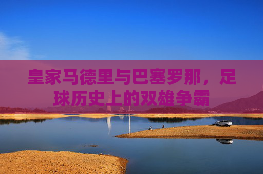 皇家马德里与巴塞罗那,足球历史上的双雄争霸 皇家马德里与巴塞罗那,足球历史上的双雄争霸