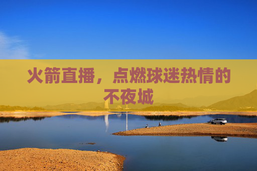 火箭直播,点燃球迷热情的不夜城 火箭直播,点燃球迷热情的不夜城