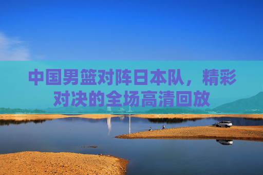 中国男篮对阵日本队，精彩对决的全场高清回放