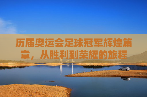 历届奥运会足球冠军辉煌篇章，从胜利到荣耀的旅程