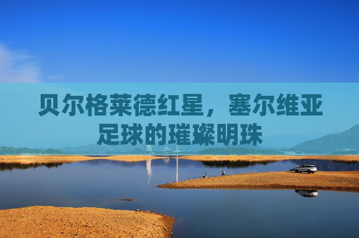贝尔格莱德红星,塞尔维亚足球的璀璨明珠 贝尔格莱德红星,塞尔维亚足球的璀璨明珠