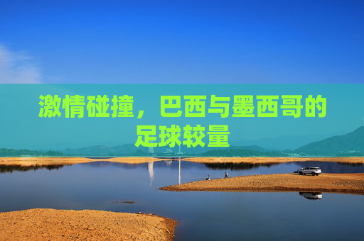 激情碰撞,巴西与墨西哥的足球较量 激情碰撞,巴西与墨西哥的足球较量