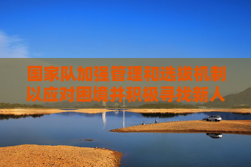 国家队加强管理和选拔机制以应对困境并积极寻找新人才 国家队加强管理和选拔机制以应对困境并积极寻找新人才