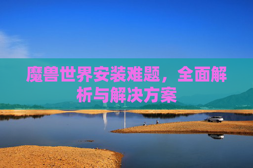 魔兽世界安装难题,全面解析与解决方案 魔兽世界安装难题,全面解析与解决方案