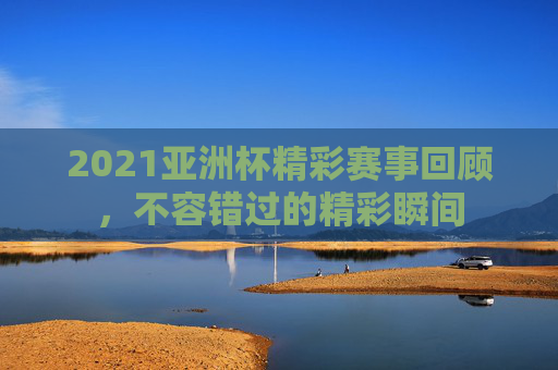 2021亚洲杯精彩赛事回顾，不容错过的精彩瞬间