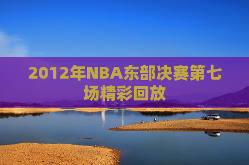 2012年NBA东部决赛第七场精彩回放