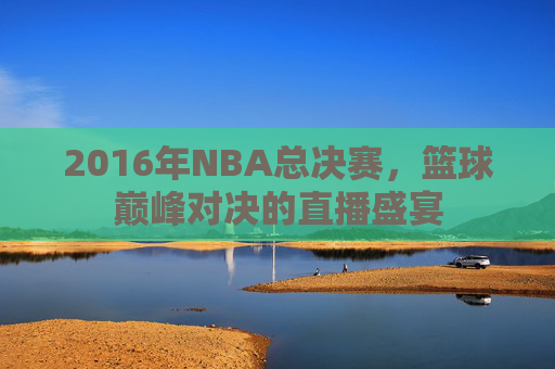 2016年NBA总决赛，篮球巅峰对决的直播盛宴