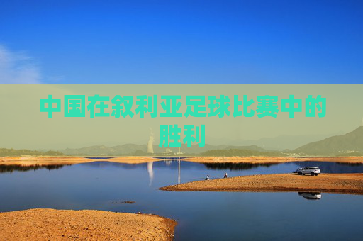 中国在叙利亚足球比赛中的胜利 中国在叙利亚足球比赛中的胜利