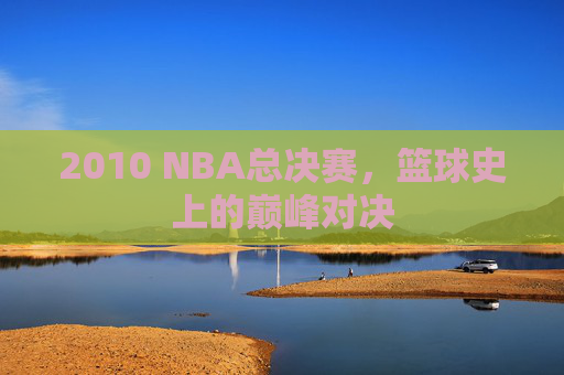 2010 NBA总决赛，篮球史上的巅峰对决
