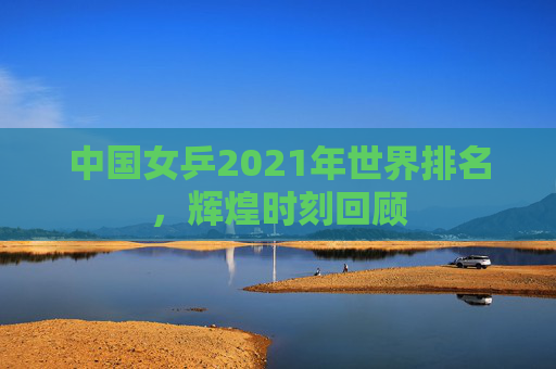中国女乒2021年世界排名,辉煌时刻回顾 中国女乒2021年世界排名,辉煌时刻回顾