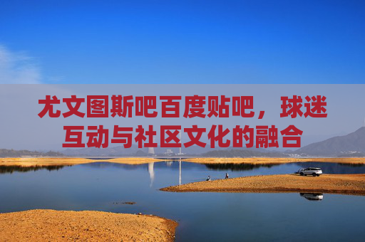 尤文图斯吧百度贴吧，球迷互动与社区文化的融合