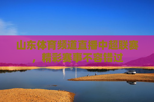 山东体育频道直播中超联赛，精彩赛事不容错过