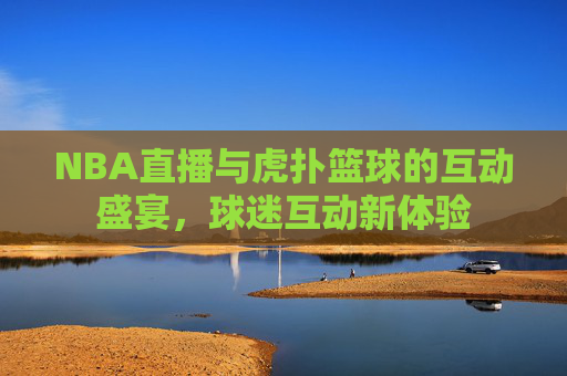 NBA直播与虎扑篮球的互动盛宴,球迷互动新体验 NBA直播与虎扑篮球的互动盛宴,球迷互动新体验
