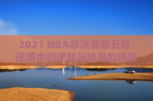 2021 NBA总决赛第五场，逆境中的逆转与传奇的终章