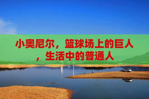 小奥尼尔,篮球场上的巨人,生活中的普通人 小奥尼尔,篮球场上的巨人,生活中的普通人