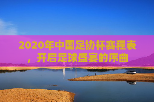 2020年中国足协杯赛程表,开启足球盛宴的序曲 2020年中国足协杯赛程表,开启足球盛宴的序曲