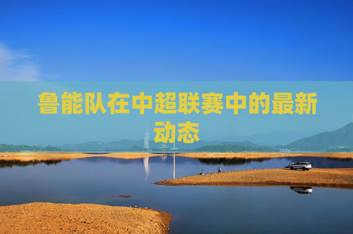 鲁能队在中超联赛中的最新动态