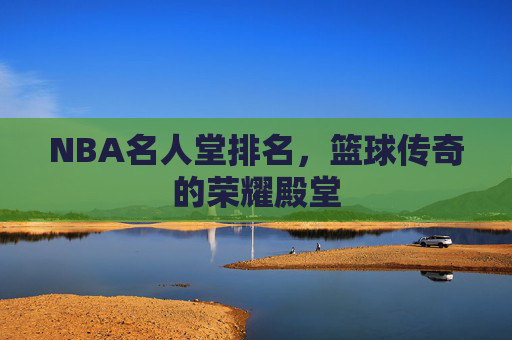 NBA名人堂排名，篮球传奇的荣耀殿堂