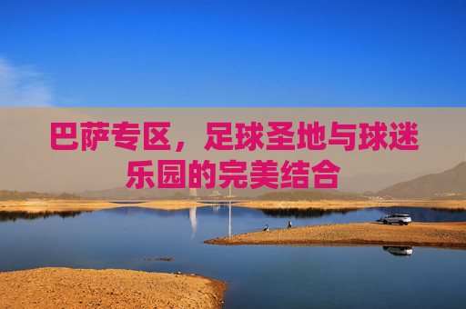 巴萨专区,足球圣地与球迷乐园的完美结合 巴萨专区,足球圣地与球迷乐园的完美结合