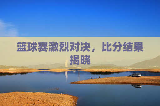 篮球赛激烈对决,比分结果揭晓 篮球赛激烈对决,比分结果揭晓